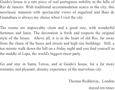 Guido's house is a rare piece of real portuguese nobility in the hills of Rio de Janeiro. With traditional accommodation scarce in the city, this neoclassic mansion with spectacular views of sugarloaf and Baia de Guanabara is always my choice when I visit the city.

The rooms are impeccably clean and a good size, with wonderful furniture and linen. The decoration is fresh and respects the original style of the house.  Above all, it is in the heart of old Rio, far away from the chaos of the buses and streets and high rise buildings.  Still, a ten minute walk down the hill on a friday night and you find yourself in the middle of Lapa, the world's biggest street party. 

Go and stay in Santa Teresa, and at Guido's house, for a far more romantic and pleasant, dreamy experience of the marvelous city.

Thomas Reddaway,  London 
stayed ten times