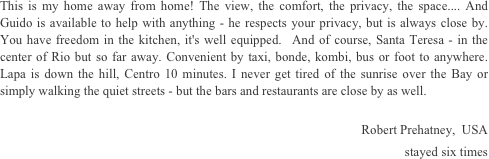 This is my home away from home! The view, the comfort, the privacy, the space.... And Guido is available to help with anything - he respects your privacy, but is always close by. You have freedom in the kitchen, it's well equipped.  And of course, Santa Teresa - in the center of Rio but so far away. Convenient by taxi, bonde, kombi, bus or foot to anywhere. Lapa is down the hill, Centro 10 minutes. I never get tired of the sunrise over the Bay or simply walking the quiet streets - but the bars and restaurants are close by as well.

Robert Prehatney,  USA 
stayed six times